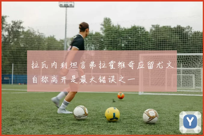 拉瓦内利坦言弗拉霍维奇应留尤文自称离开是最大错误之一