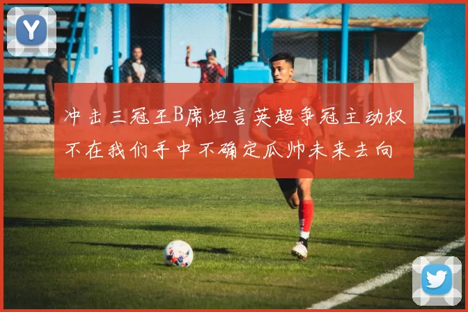 冲击三冠王B席坦言英超争冠主动权不在我们手中不确定瓜帅未来去向