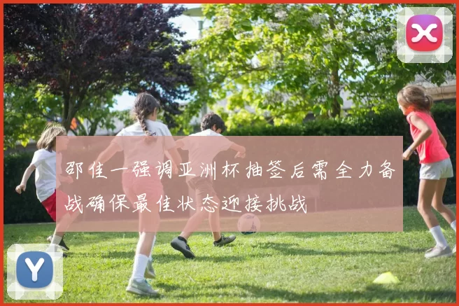 邵佳一强调亚洲杯抽签后需全力备战确保最佳状态迎接挑战