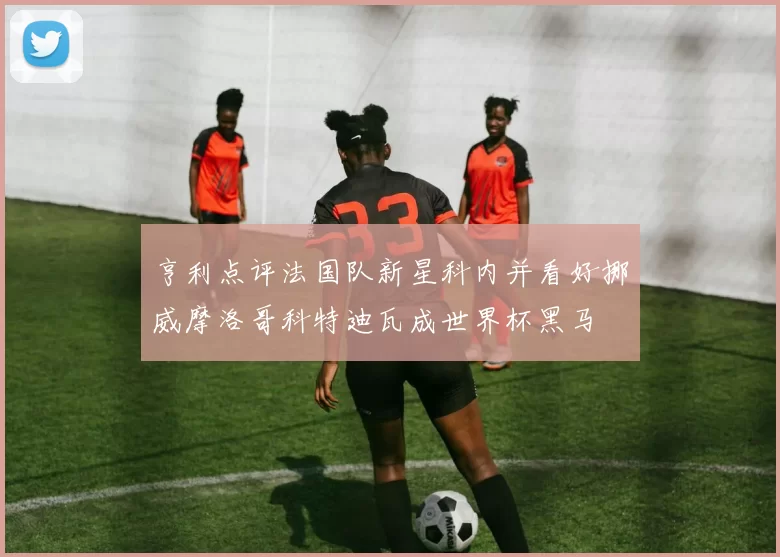 亨利点评法国队新星科内并看好挪威摩洛哥科特迪瓦成世界杯黑马