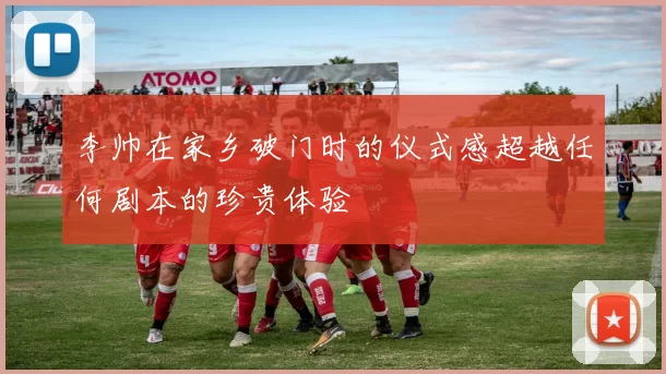 李帅在家乡破门时的仪式感超越任何剧本的珍贵体验
