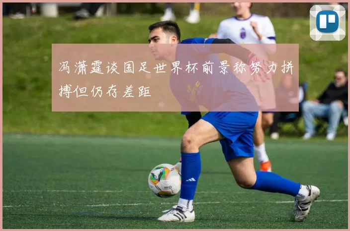 冯潇霆谈国足世界杯前景称努力拼搏但仍存差距