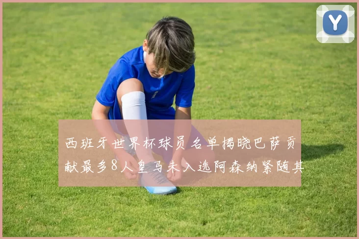 西班牙世界杯球员名单揭晓巴萨贡献最多8人皇马未入选阿森纳紧随其后3人并列第二