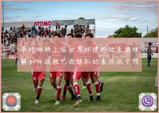 蒂特回顾上届世界杯遗憾称未能理解如何战胜巴西球队的表现低于预期