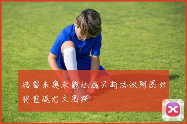 格雷米奥未能达成买断协议阿图尔将重返尤文图斯