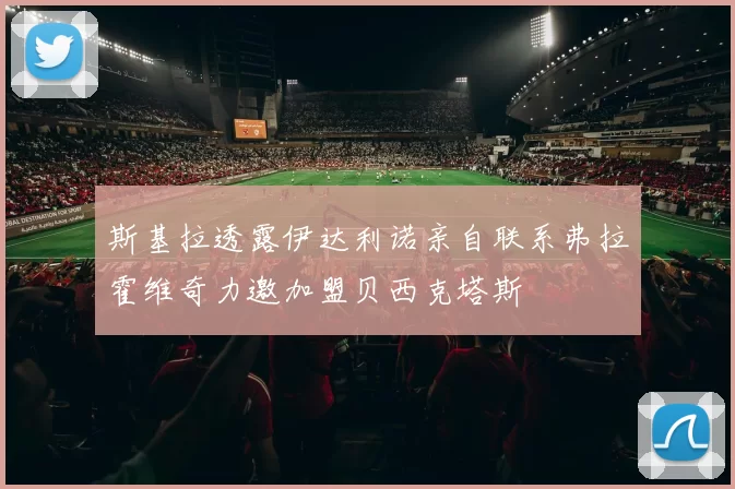 斯基拉透露伊达利诺亲自联系弗拉霍维奇力邀加盟贝西克塔斯