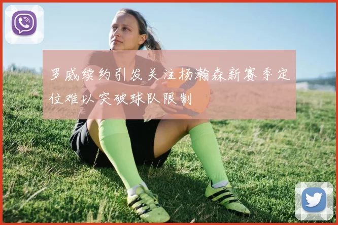 罗威续约引发关注杨瀚森新赛季定位难以突破球队限制