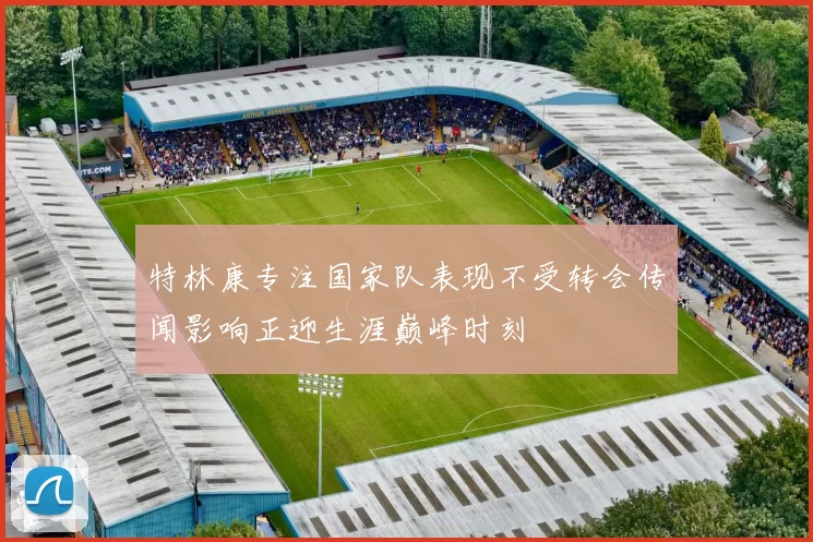 特林康专注国家队表现不受转会传闻影响正迎生涯巅峰时刻