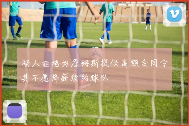 湖人拒绝为詹姆斯提供高额合同令其不愿降薪续约球队