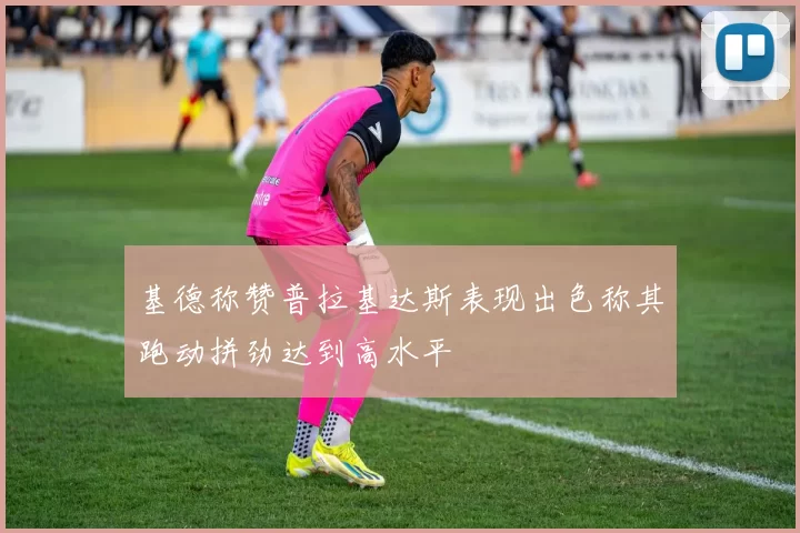 基德称赞普拉基达斯表现出色称其跑动拼劲达到高水平